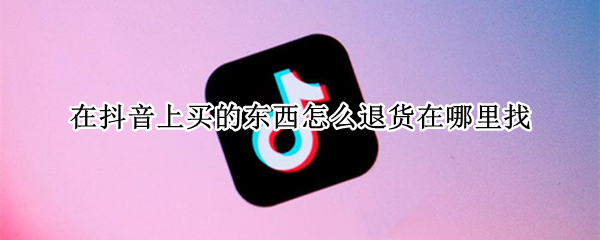 在抖音上买的东西怎么退货在哪里找（抖音里面买的东西在哪里退）