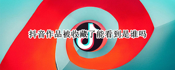 抖音作品被收藏了能看到是谁吗 抖音作品被收藏了能看到是谁吗怎么设置