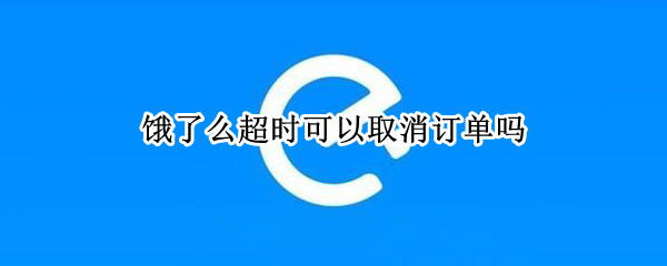 饿了么超时可以取消订单吗（饿了么超时可以取消订单吗怎么取消）