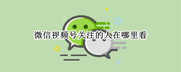 微信视频号关注的人在哪里看（微信视频号关注的人在哪里看记录）