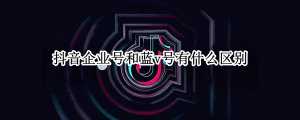 抖音企业号和蓝v号有什么区别（抖音有没有必要开通企业蓝v号）