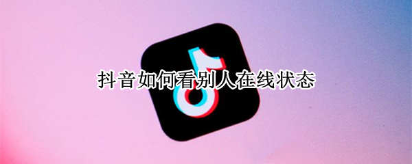 抖音如何看别人在线状态 抖音如何看别人在线状态苹果手机