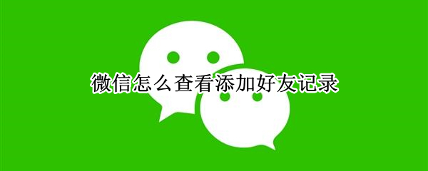 微信怎么查看添加好友记录 微信怎么查看添加好友记录发的消息