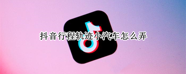 抖音行程轨迹小汽车怎么弄 抖音行程轨迹怎么看