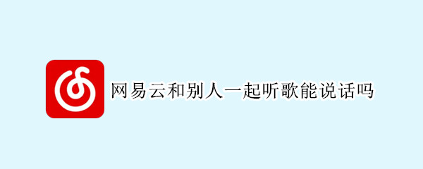 网易云和别人一起听歌能说话吗（网易云跟别人一起听歌可以说话吗）