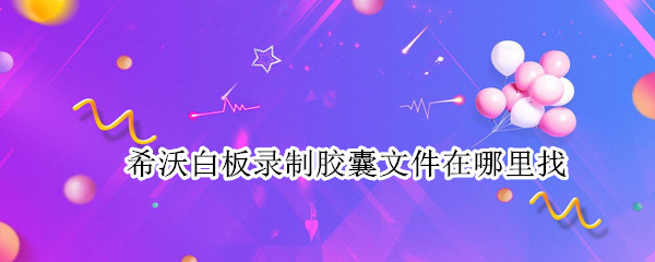 希沃白板录制胶囊文件在哪里找（希沃白板胶囊怎么导出视频）