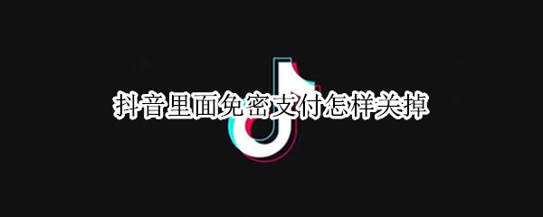 抖音里面免密支付怎样关掉（怎么关闭抖音里的免密支付）
