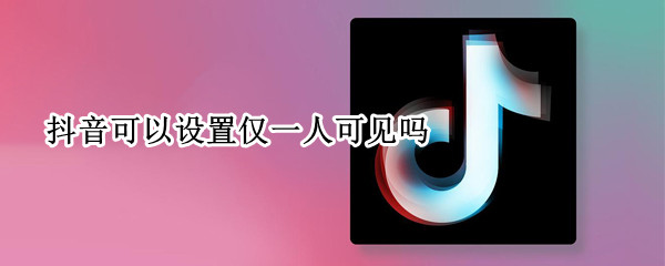 抖音可以设置仅一人可见吗（抖音可以设置仅对某人可见吗）