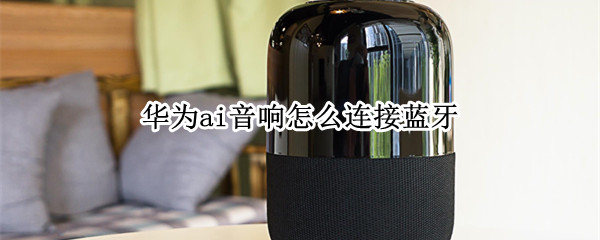 华为ai音响怎么连接蓝牙 华为ai音响怎么连接蓝牙放音乐