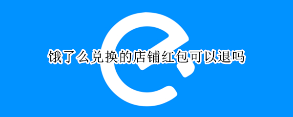 饿了么兑换的店铺红包可以退吗（饿了么兑换的店铺红包可以退吗）