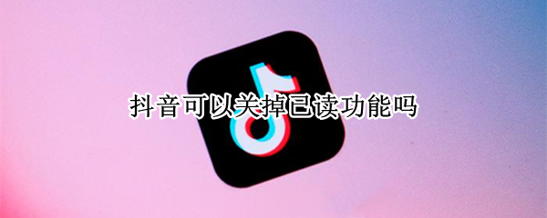 抖音可以关掉已读功能吗 抖音可以关掉已读功能吗怎么设置