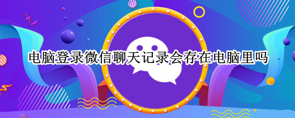 电脑登录微信聊天记录会存在电脑里吗