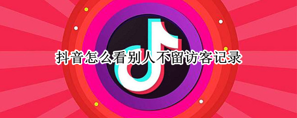 抖音怎么看别人不留访客记录（怎么访问别人的抖音不留访客记录）