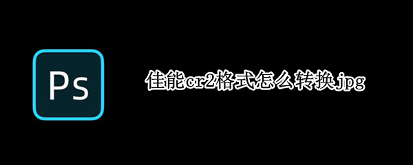佳能cr2格式怎么转换jpg（佳能cr2格式怎么调）