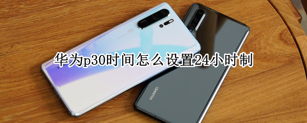 华为p30时间怎么设置24小时制 华为p30怎样设置24小时时间制