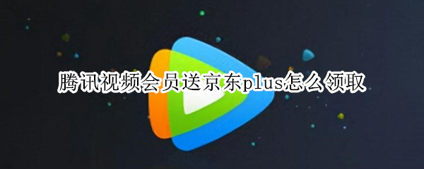 腾讯视频会员送京东plus怎么领取 腾讯视频会员送京东plus在哪领