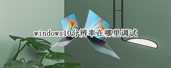 windows10分辨率在哪里调试（win10分辨率在哪儿调）