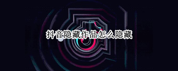 抖音隐藏作品怎么隐藏 抖音隐藏作品怎么隐藏会不会显示点赞