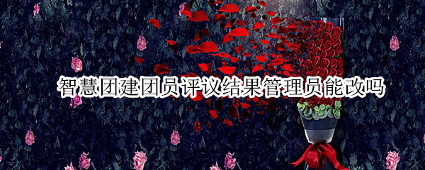 智慧团建团员评议结果管理员能改吗（智慧团建团员评议结果管理员能改吗安全吗）