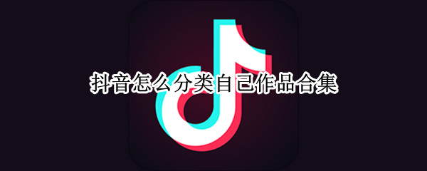 抖音怎么分类自己作品合集（抖音怎样给作品分类）