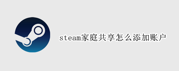 steam家庭共享怎么添加账户 steam怎么开家庭共享账号