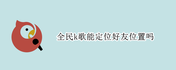 全民k歌能定位好友位置吗（全民k歌能定位好友位置吗苹果）