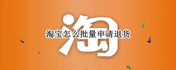 淘宝怎么批量申请退货（淘宝怎么批量申请退货2021）