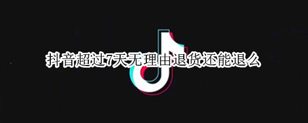 抖音超过7天无理由退货还能退么 抖音超过7天无理由退货还能退么