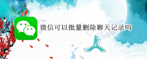 微信可以批量删除聊天记录吗 微信是否可以批量删除聊天记录