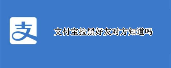 支付宝拉黑好友对方知道吗 支付宝拉黑好友对方知道吗怎么看
