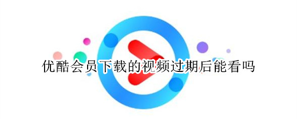 优酷会员下载的视频过期后能看吗 优酷会员下载的视频过期后能看吗安全吗