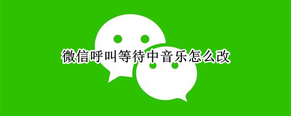 微信呼叫等待中音乐怎么改 微信呼叫等待中音乐怎么改自己喜欢的