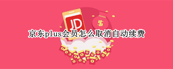 京东plus会员怎么取消自动续费（京东plus会员怎么取消自动续费会员）