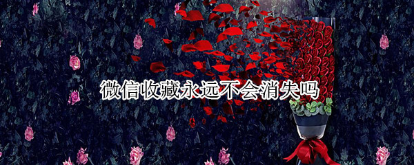 微信收藏永远不会消失吗 微信收藏永远不会消失吗怎么办