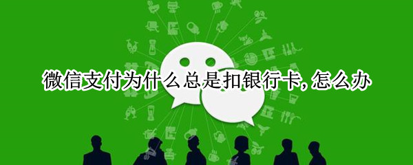 微信支付为什么总是扣银行卡,怎么办（微信付款怎么老是扣银行卡）