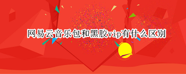 网易云音乐包和黑胶vip有什么区别（网易云音乐包和黑胶vip有啥区别）