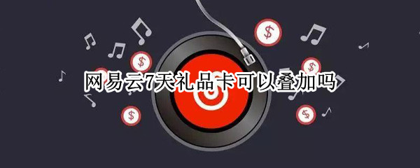 网易云7天礼品卡可以叠加吗（网易云7天礼品卡可以叠加吗）