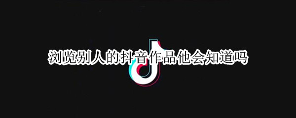 浏览别人的抖音作品他会知道吗（浏览别人的抖音作品他会知道吗）