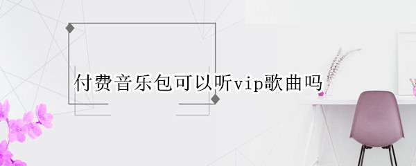 付费音乐包可以听vip歌曲吗（付费音乐包可以听vip歌曲吗苹果）