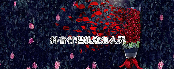 抖音行程轨迹怎么弄 抖音行程轨迹怎么弄的
