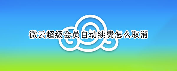 微云超级会员自动续费怎么取消 微云超级会员自动续费怎么取消掉