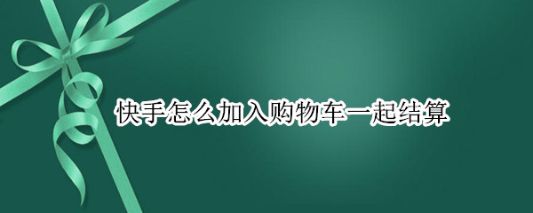 快手怎么加入购物车一起结算 快手怎样加入购物车一起付款