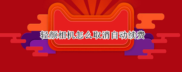 轻颜相机怎么取消自动续费 轻颜相机怎么取消自动续费抖音