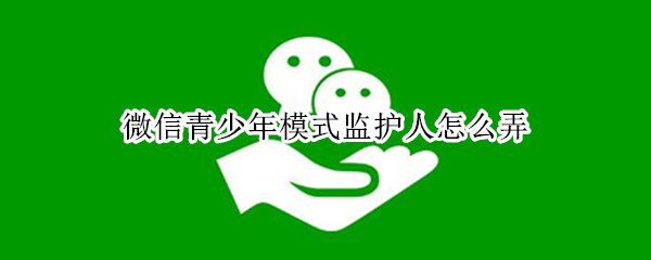 微信青少年模式监护人怎么弄（微信青少年模式监护人怎么弄出来）