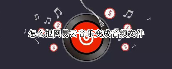 怎么把网易云音乐变成音频文件 怎么把网易云音乐变成音频文件手机