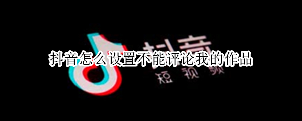 抖音怎么设置不能评论我的作品（抖音怎么设置不能评论我的作品2021）