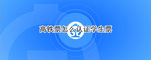 高铁票怎么认证学生票 高铁票怎么认证学生票通知书