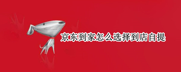 京东到家怎么选择到店自提 京东到家怎么选择到店自提快递