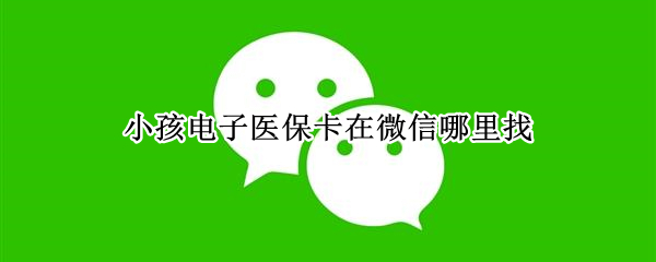 小孩电子医保卡在微信哪里找 微信里电子医保卡在哪里