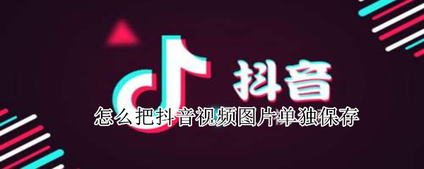 怎么把抖音视频图片单独保存 怎样能把抖音视频里的图片保存